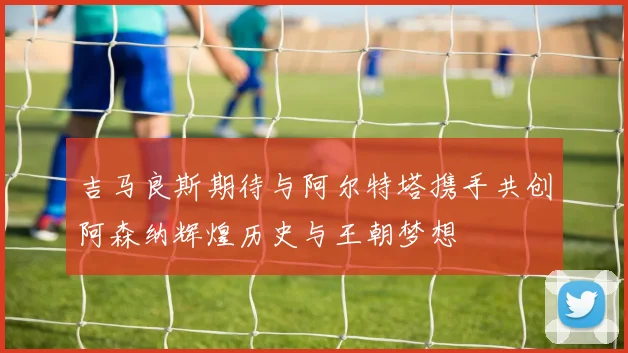 吉马良斯期待与阿尔特塔携手共创阿森纳辉煌历史与王朝梦想