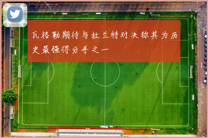 瓦格勒期待与杜兰特对决称其为历史最强得分手之一