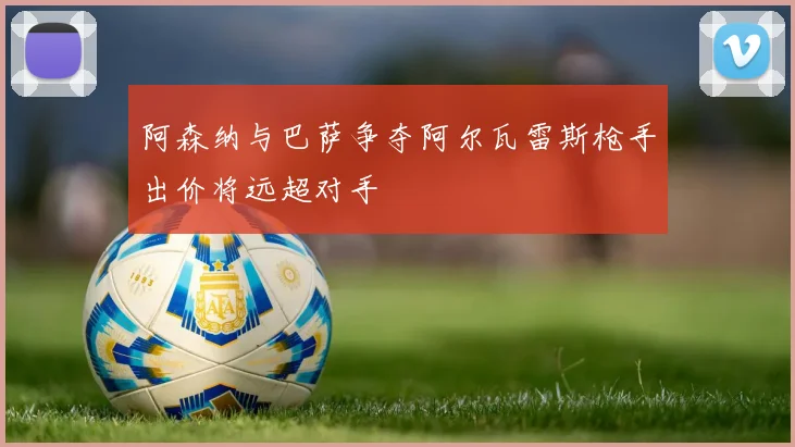 阿森纳与巴萨争夺阿尔瓦雷斯枪手出价将远超对手