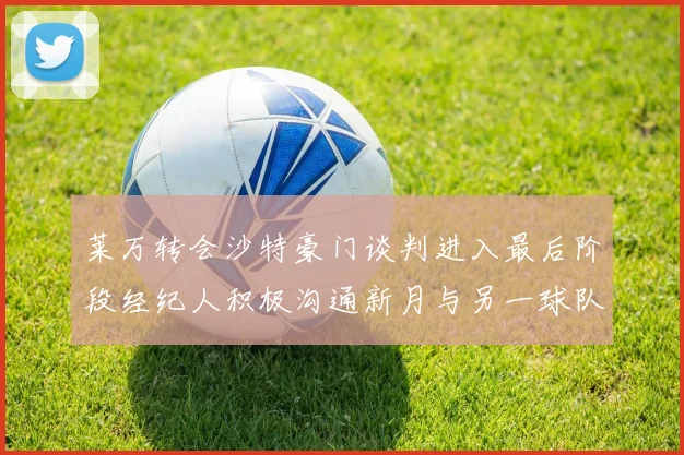 莱万转会沙特豪门谈判进入最后阶段经纪人积极沟通新月与另一球队