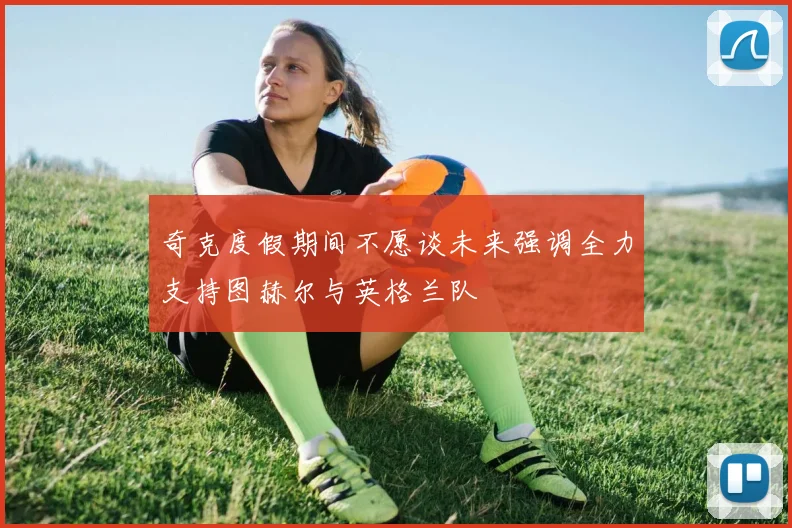 奇克度假期间不愿谈未来强调全力支持图赫尔与英格兰队