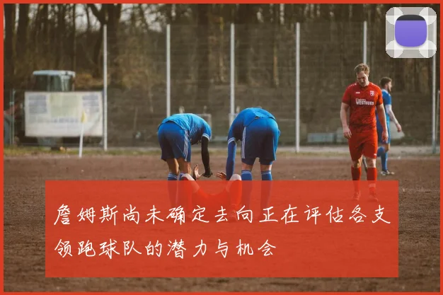 詹姆斯尚未确定去向正在评估各支领跑球队的潜力与机会