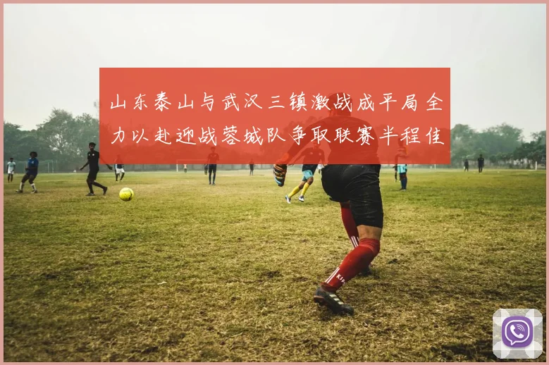 山东泰山与武汉三镇激战成平局全力以赴迎战蓉城队争取联赛半程佳绩