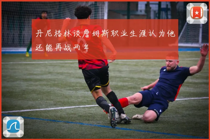 丹尼格林谈詹姆斯职业生涯认为他还能再战两年
