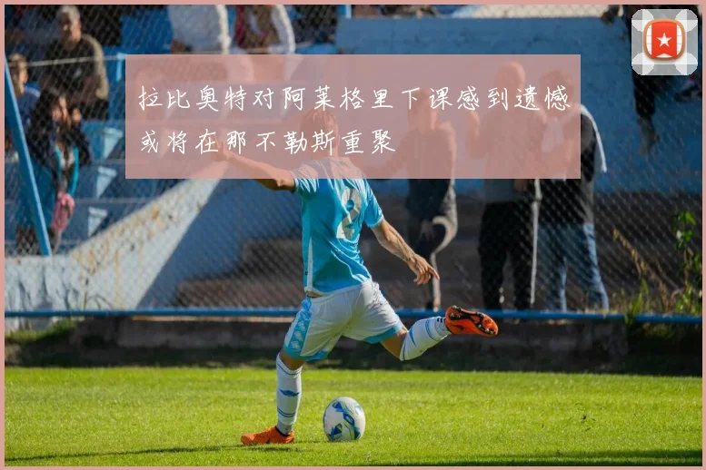 拉比奥特对阿莱格里下课感到遗憾或将在那不勒斯重聚