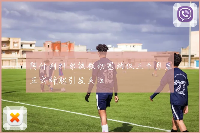 阿什利科尔执教切塞纳仅三个月后正式辞职引发关注