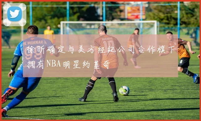 徐昕确定与美方经纪公司合作旗下拥有NBA明星约基奇