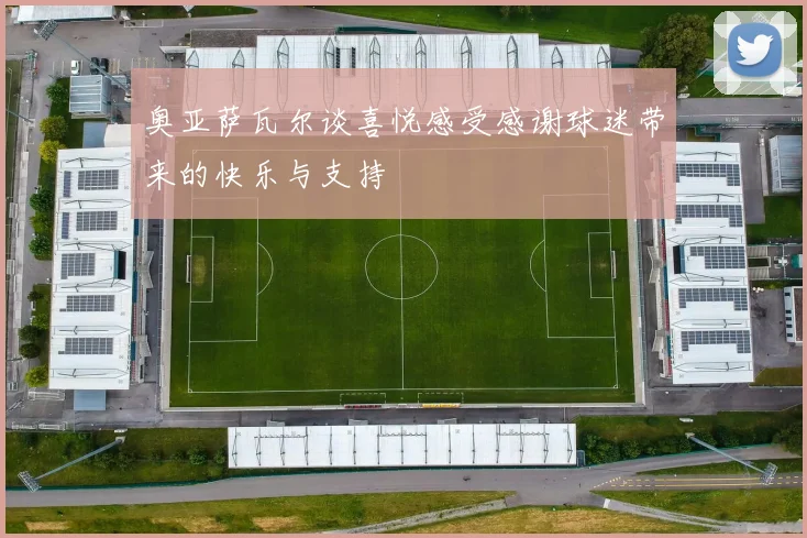 奥亚萨瓦尔谈喜悦感受感谢球迷带来的快乐与支持