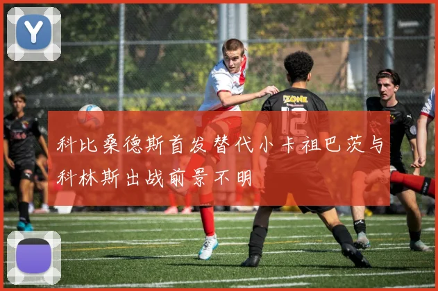 科比桑德斯首发替代小卡祖巴茨与科林斯出战前景不明