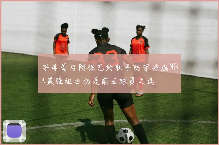 字母哥与阿德巴约联手防守将成NBA最强组合仍是前五球员之选