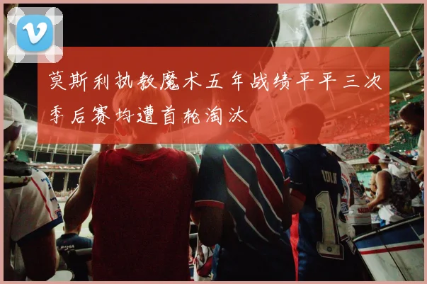 莫斯利执教魔术五年战绩平平三次季后赛均遭首轮淘汰
