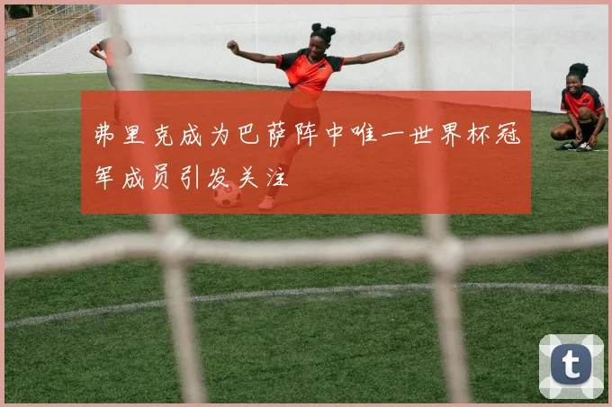 弗里克成为巴萨阵中唯一世界杯冠军成员引发关注