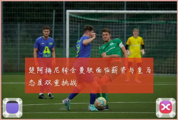 楚阿梅尼转会曼联面临薪资与皇马态度双重挑战