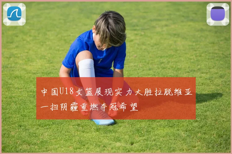 中国U18女篮展现实力大胜拉脱维亚一扫阴霾重燃夺冠希望
