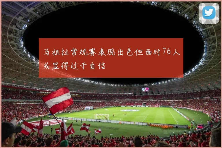 马祖拉常规赛表现出色但面对76人或显得过于自信