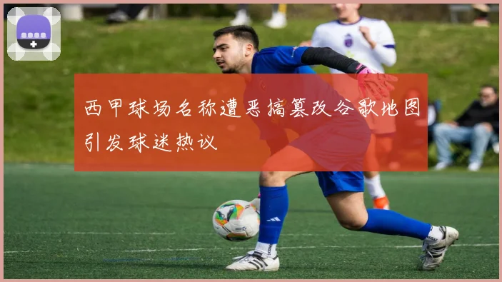 西甲球场名称遭恶搞篡改谷歌地图引发球迷热议