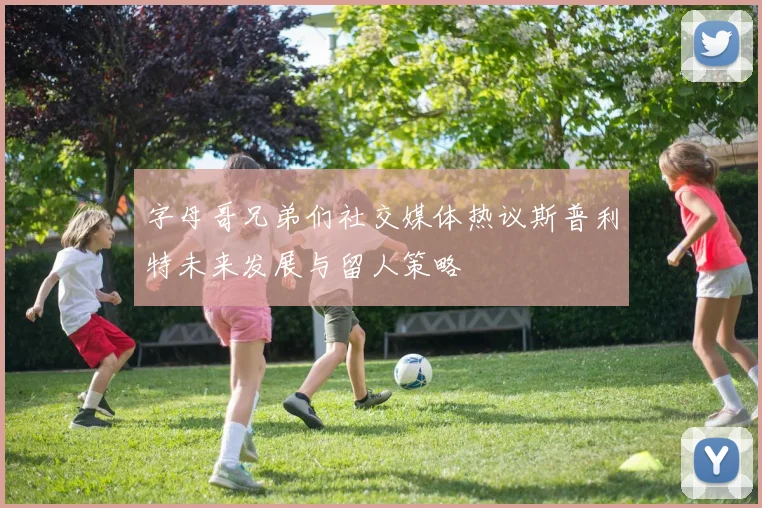 字母哥兄弟们社交媒体热议斯普利特未来发展与留人策略