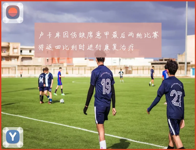 卢卡库因伤缺席意甲最后两轮比赛将返回比利时进行康复治疗