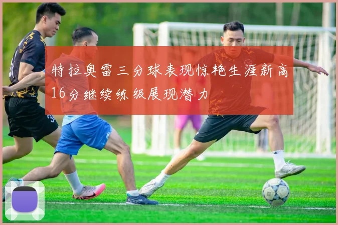 特拉奥雷三分球表现惊艳生涯新高16分继续练级展现潜力