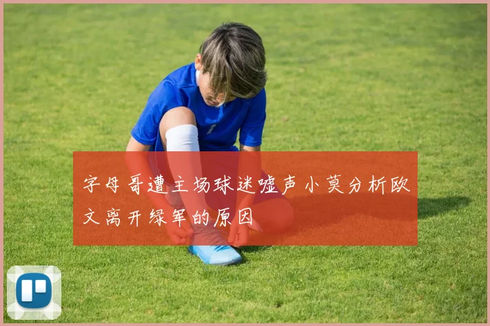 字母哥遭主场球迷嘘声小莫分析欧文离开绿军的原因
